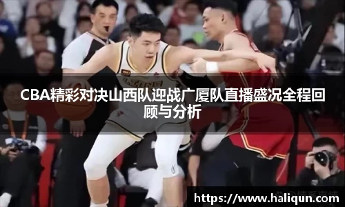 kaiyun开云kaiyun开云CBA精彩对决山西队迎战广厦队直播盛况全程回顾与分析